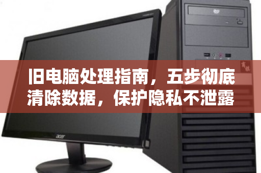 旧电脑处理指南，五步彻底清除数据，保护隐私不泄露