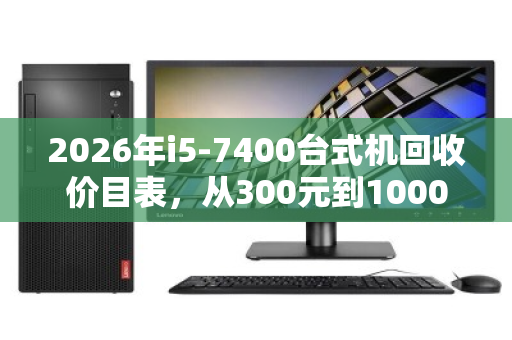 2026年i5-7400台式机回收价目表，从300元到1000元，你的旧电脑值多少？