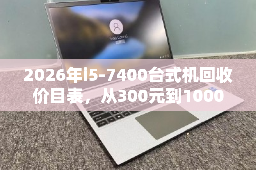 2026年i5-7400台式机回收价目表，从300元到1000元，你的旧电脑值多少？