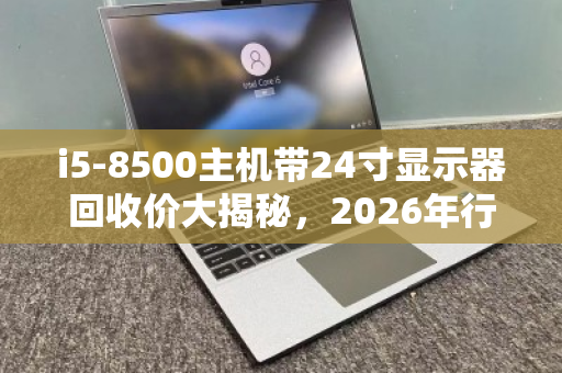 i5-8500主机带24寸显示器回收价大揭秘，2026年行情能卖多少？